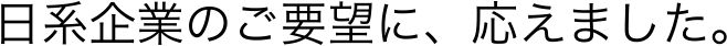 日系企業のご要望に、応えました。
